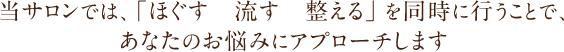 当サロンでは、「ほぐす　流す　整える」を同時に行うことで、あなたのお悩みにアプローチします