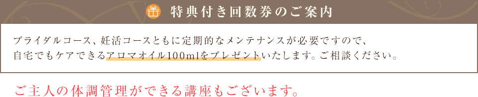 【回数券のご案内】ブライダルコース、妊活コースともに定期的なメンテナンスが必要ですので、お得な回数券をご用意しています。ご相談ください。ご主人の体調管理ができる講座もございます。