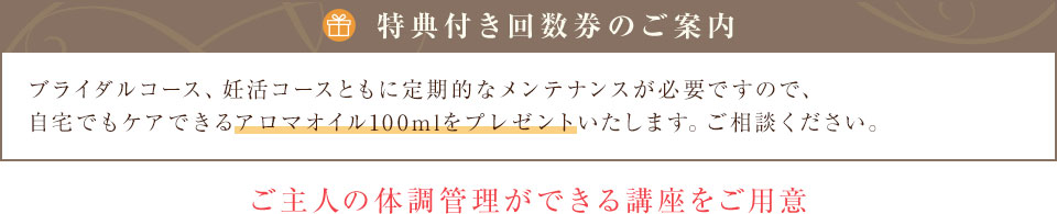 【回数券のご案内】ブライダルコース、妊活コースともに定期的なメンテナンスが必要ですので、お得な回数券をご用意しています。ご相談ください。ご主人の体調管理ができる講座もございます。